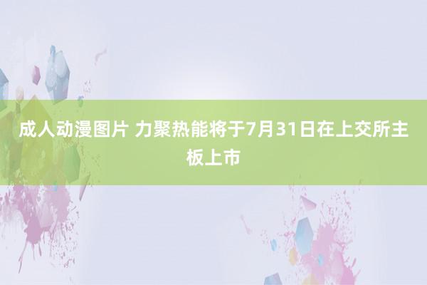 成人动漫图片 力聚热能将于7月31日在上交所主板上市