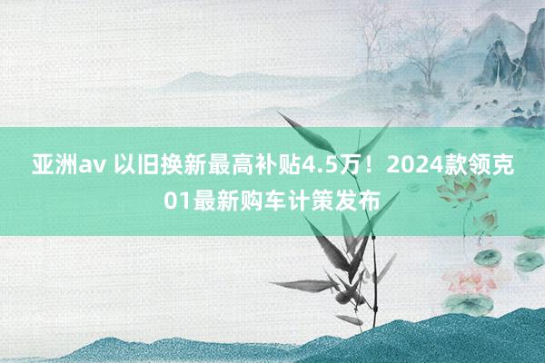 亚洲av 以旧换新最高补贴4.5万！2024款领克01最新购车计策发布