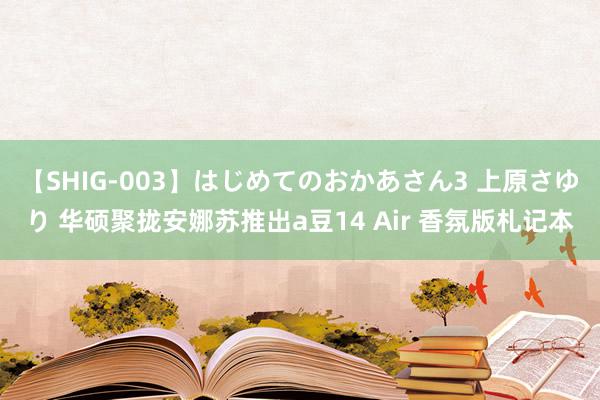 【SHIG-003】はじめてのおかあさん3 上原さゆり 华硕聚拢安娜苏推出a豆14 Air 香氛版札记本