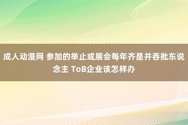 成人动漫网 参加的举止或展会每年齐是并吞批东说念主 ToB企业该怎样办