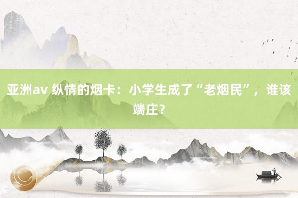 亚洲av 纵情的烟卡：小学生成了“老烟民”，谁该端庄？