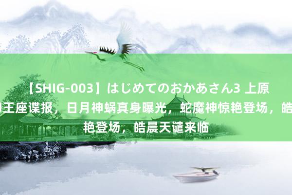 【SHIG-003】はじめてのおかあさん3 上原さゆり 神印王座谍报，日月神蜗真身曝光，蛇魔神惊艳登场，皓晨天谴来临