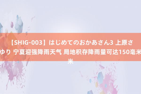 【SHIG-003】はじめてのおかあさん3 上原さゆり 宁夏迎强降雨天气 局地积存降雨量可达150毫米