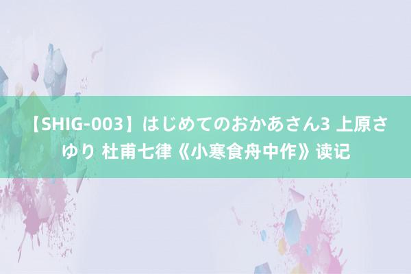 【SHIG-003】はじめてのおかあさん3 上原さゆり 杜甫七律《小寒食舟中作》读记