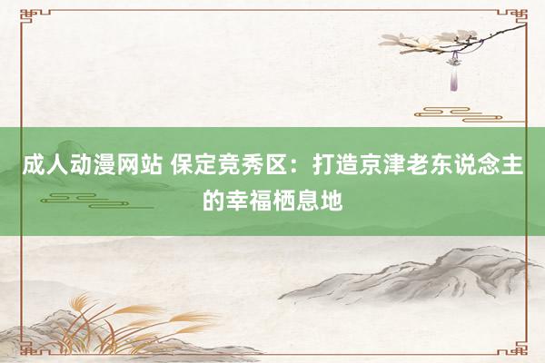 成人动漫网站 保定竞秀区：打造京津老东说念主的幸福栖息地