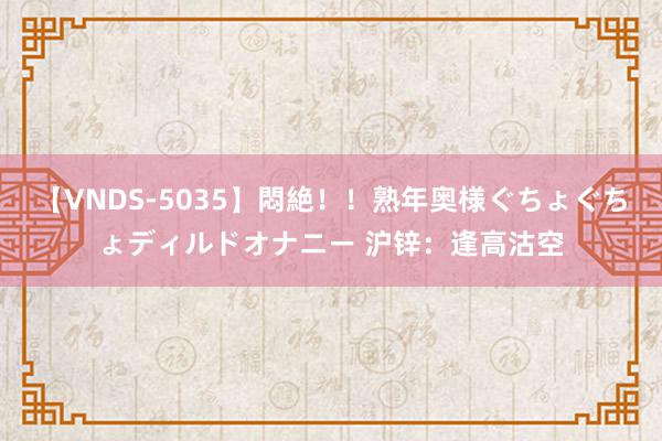 【VNDS-5035】悶絶！！熟年奥様ぐちょぐちょディルドオナニー 沪锌：逢高沽空