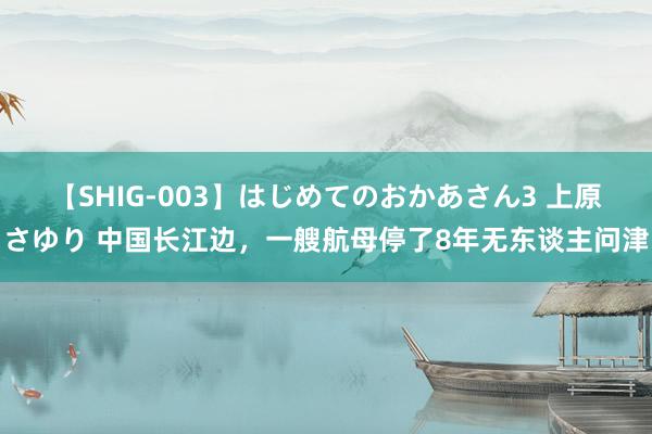 【SHIG-003】はじめてのおかあさん3 上原さゆり 中国长江边，一艘航母停了8年无东谈主问津