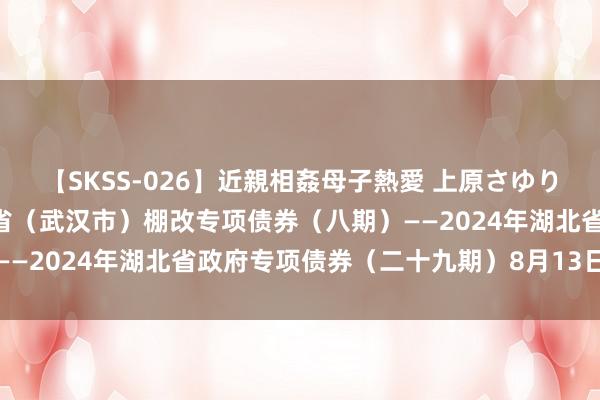 【SKSS-026】近親相姦母子熱愛 上原さゆり 深交所：2024年湖北省（武汉市）棚改专项债券（八期）——2024年湖北省政府专项债券（二十九期）8月13日上市往复