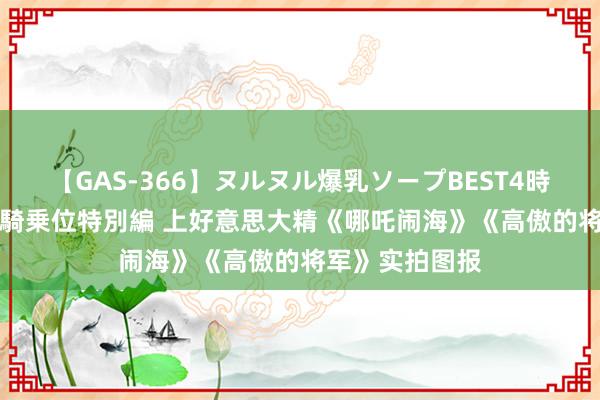 【GAS-366】ヌルヌル爆乳ソープBEST4時間 マットSEX騎乗位特別編 上好意思大精《哪吒闹海》《高傲的将军》实拍图报