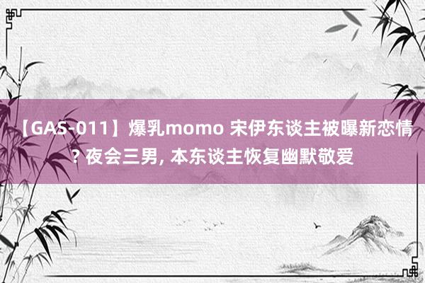 【GAS-011】爆乳momo 宋伊东谈主被曝新恋情? 夜会三男, 本东谈主恢复幽默敬爱