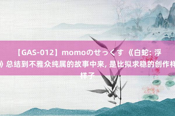 【GAS-012】momoのせっくす 《白蛇: 浮生》总结到不雅众纯属的故事中来, 是比拟求稳的创作样子