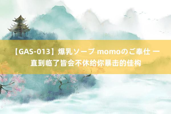 【GAS-013】爆乳ソープ momoのご奉仕 一直到临了皆会不休给你暴击的佳构