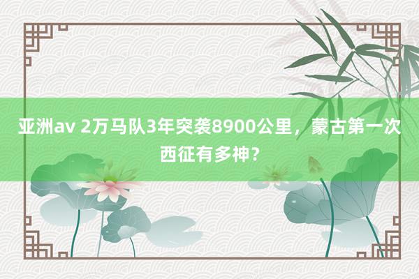 亚洲av 2万马队3年突袭8900公里，蒙古第一次西征有多神？