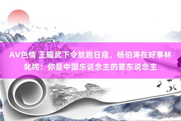 AV色情 王耀武下令放跑日寇，杨伯涛在好事林叱咤：你是中国东说念主的罪东说念主