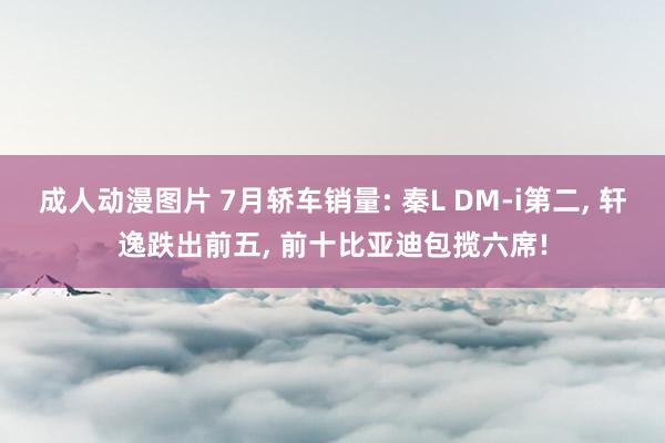 成人动漫图片 7月轿车销量: 秦L DM-i第二, 轩逸跌出前五, 前十比亚迪包揽六席!