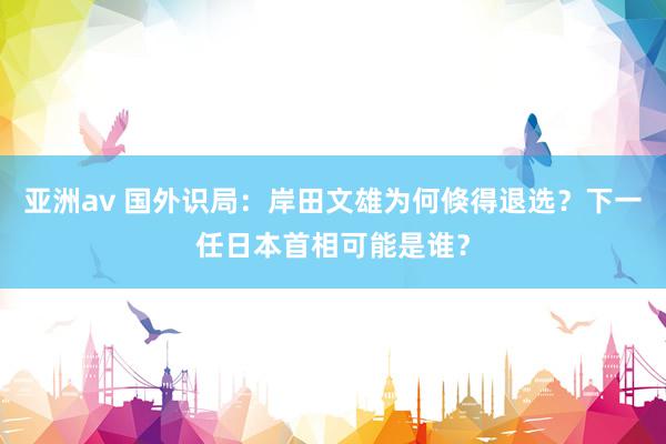 亚洲av 国外识局：岸田文雄为何倏得退选？下一任日本首相可能是谁？