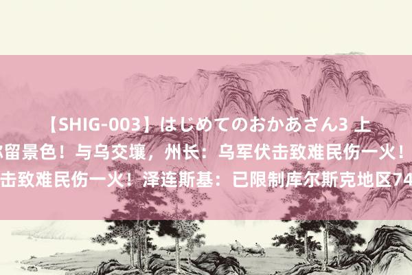 【SHIG-003】はじめてのおかあさん3 上原さゆり 俄又一州参加弥留景色！与乌交壤，州长：乌军伏击致难民伤一火！泽连斯基：已限制库尔斯克地区74个住户点