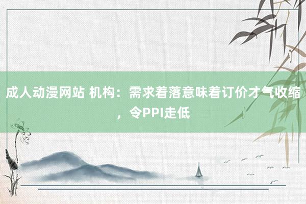 成人动漫网站 机构：需求着落意味着订价才气收缩，令PPI走低