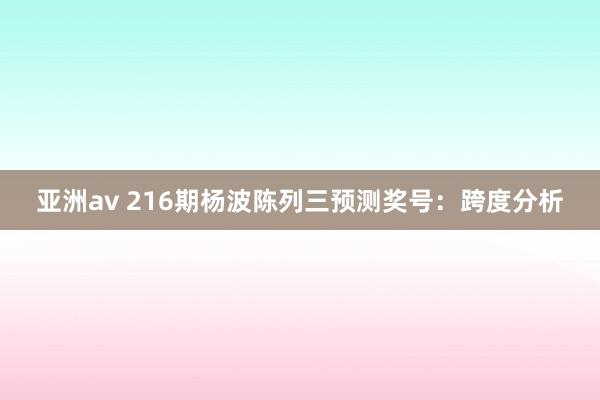 亚洲av 216期杨波陈列三预测奖号：跨度分析