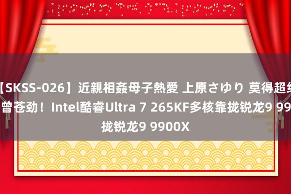 【SKSS-026】近親相姦母子熱愛 上原さゆり 莫得超线程也曾苍劲！Intel酷睿Ultra 7 265KF多核靠拢锐龙9 9900X