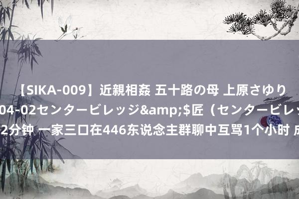 【SIKA-009】近親相姦 五十路の母 上原さゆり</a>2009-04-02センタービレッジ&$匠（センタービレッ82分钟 一家三口在446东说念主群聊中互骂1个小时 成果被拘：官方恢复网络暴力必重办