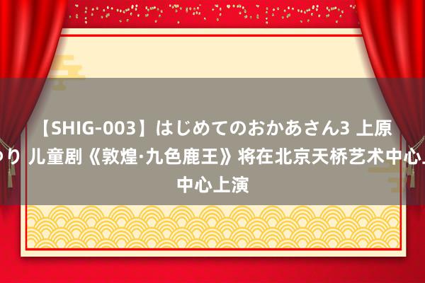 【SHIG-003】はじめてのおかあさん3 上原さゆり 儿童剧《敦煌·九色鹿王》将在北京天桥艺术中心上演