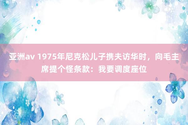 亚洲av 1975年尼克松儿子携夫访华时，向毛主席提个怪条款：我要调度座位