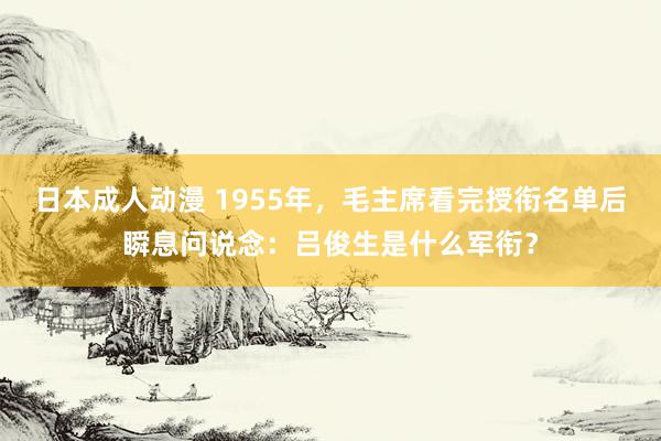 日本成人动漫 1955年，毛主席看完授衔名单后瞬息问说念：吕俊生是什么军衔？