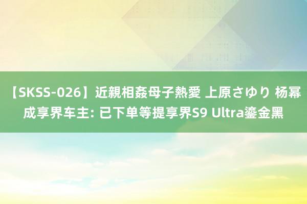 【SKSS-026】近親相姦母子熱愛 上原さゆり 杨幂成享界车主: 已下单等提享界S9 Ultra鎏金黑