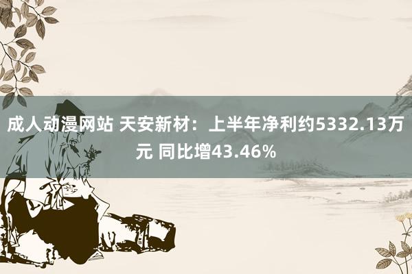 成人动漫网站 天安新材：上半年净利约5332.13万元 同比增43.46%