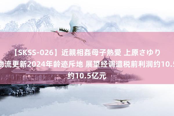 【SKSS-026】近親相姦母子熱愛 上原さゆり 安能物流更新2024年龄迹斥地 展望经调遣税前利润约10.5亿元