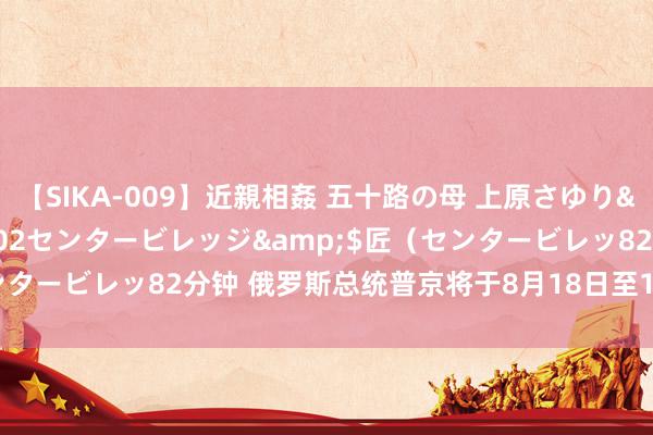 【SIKA-009】近親相姦 五十路の母 上原さゆり</a>2009-04-02センタービレッジ&$匠（センタービレッ82分钟 俄罗斯总统普京将于8月18日至19日拜谒阿塞拜疆