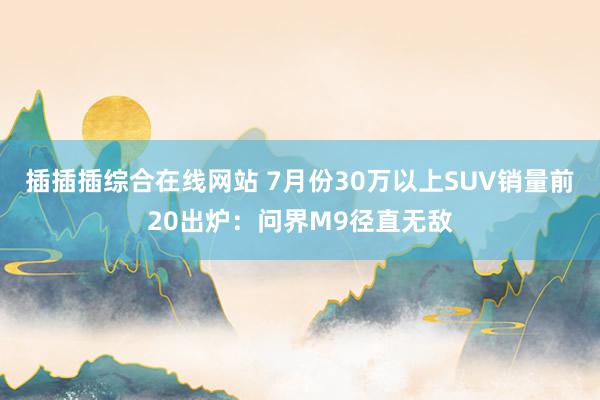 插插插综合在线网站 7月份30万以上SUV销量前20出炉：问界M9径直无敌