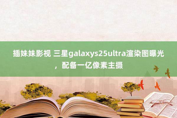 插妹妹影视 三星galaxys25ultra渲染图曝光，配备一亿像素主摄