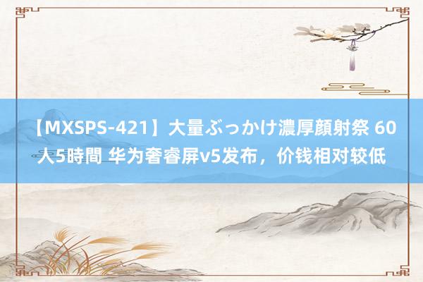 【MXSPS-421】大量ぶっかけ濃厚顔射祭 60人5時間 华为奢睿屏v5发布，价钱相对较低