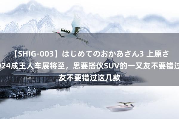 【SHIG-003】はじめてのおかあさん3 上原さゆり 2024成王人车展将至，思要搭伙SUV的一又友不要错过这几款