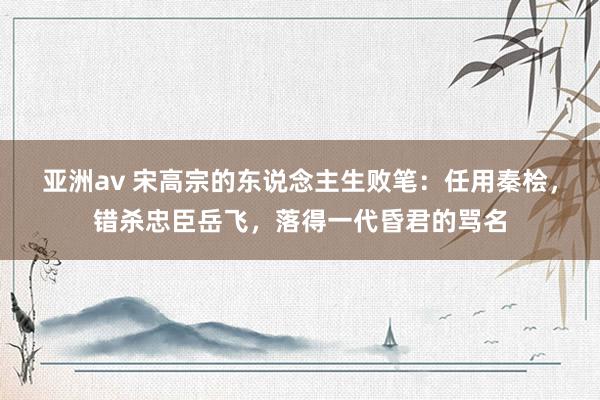 亚洲av 宋高宗的东说念主生败笔：任用秦桧，错杀忠臣岳飞，落得一代昏君的骂名