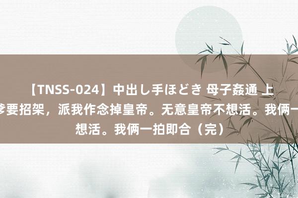 【TNSS-024】中出し手ほどき 母子姦通 上原さゆり 我爹要招架，派我作念掉皇帝。无意皇帝不想活。我俩一拍即合（完）