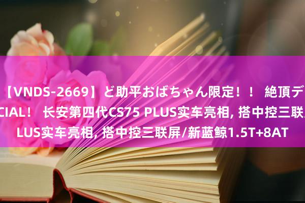 【VNDS-2669】ど助平おばちゃん限定！！ 絶頂ディルドオナニーSPECIAL！ 长安第四代CS75 PLUS实车亮相, 搭中控三联屏/新蓝鲸1.5T+8AT