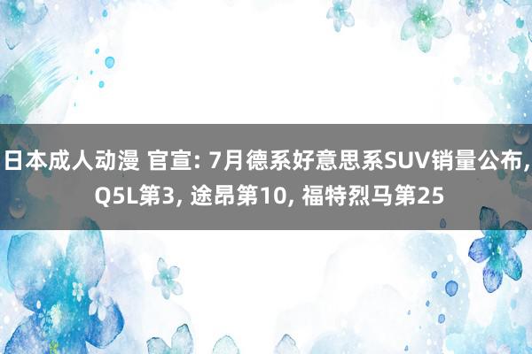 日本成人动漫 官宣: 7月德系好意思系SUV销量公布, Q5L第3, 途昂第10, 福特烈马第25