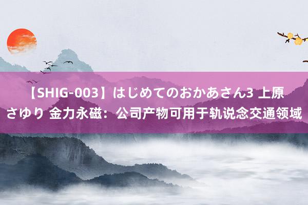 【SHIG-003】はじめてのおかあさん3 上原さゆり 金力永磁：公司产物可用于轨说念交通领域