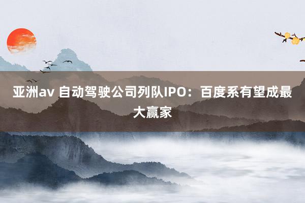 亚洲av 自动驾驶公司列队IPO：百度系有望成最大赢家