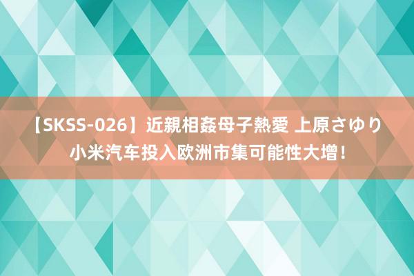 【SKSS-026】近親相姦母子熱愛 上原さゆり 小米汽车投入欧洲市集可能性大增！