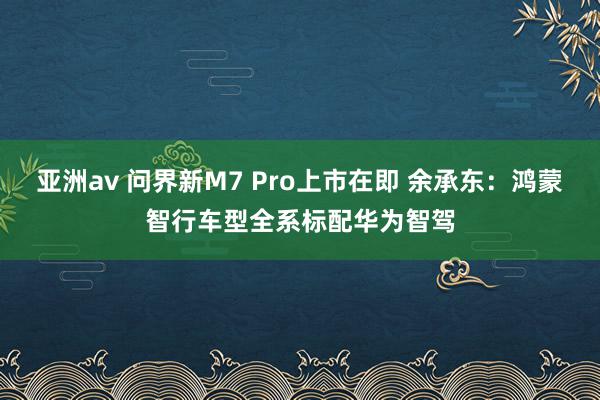 亚洲av 问界新M7 Pro上市在即 余承东：鸿蒙智行车型全系标配华为智驾