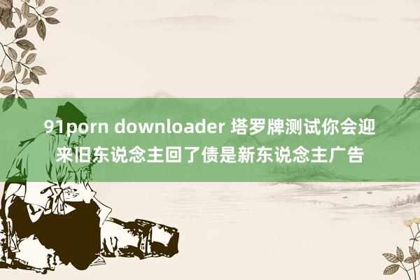 91porn downloader 塔罗牌测试你会迎来旧东说念主回了债是新东说念主广告