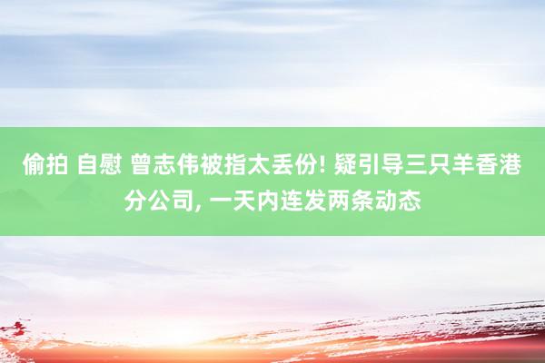 偷拍 自慰 曾志伟被指太丢份! 疑引导三只羊香港分公司, 一天内连发两条动态