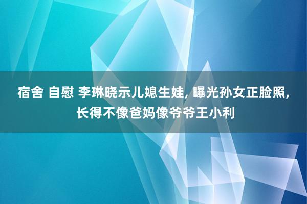 宿舍 自慰 李琳晓示儿媳生娃, 曝光孙女正脸照, 长得不像爸妈像爷爷王小利