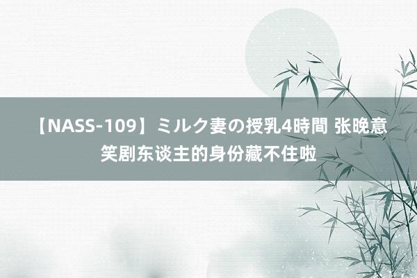 【NASS-109】ミルク妻の授乳4時間 张晚意笑剧东谈主的身份藏不住啦