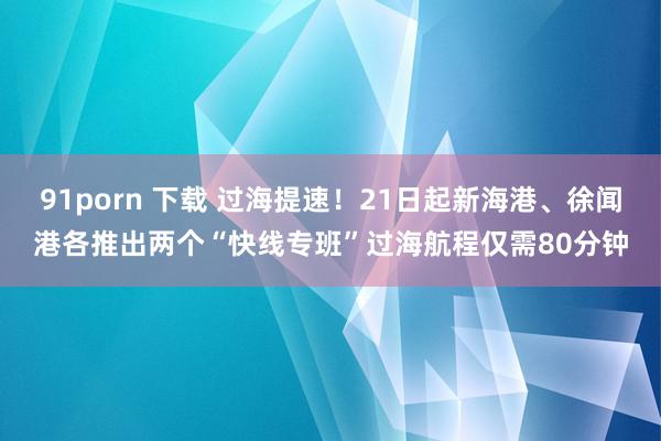 91porn 下载 过海提速！21日起新海港、徐闻港各推出两个“快线专班”过海航程仅需80分钟