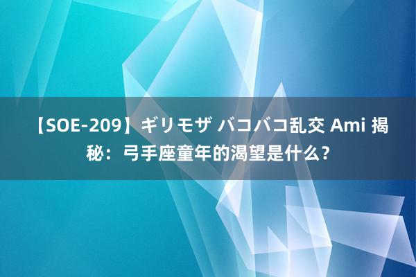 【SOE-209】ギリモザ バコバコ乱交 Ami 揭秘：弓手座童年的渴望是什么？